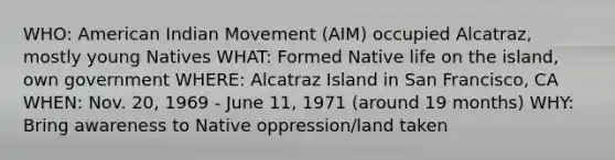 WHO: American Indian Movement (AIM) occupied Alcatraz, mostly young Natives WHAT: Formed Native life on the island, own government WHERE: Alcatraz Island in San Francisco, CA WHEN: Nov. 20, 1969 - June 11, 1971 (around 19 months) WHY: Bring awareness to Native oppression/land taken