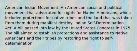 American Indian Movement: An American social and political movement that advocated for rights for Native Americans, which included protections for native tribes and the land that was taken from them during manifest destiny. Indian Self-Determination Act: A bill passed into law by the United States Congress in 1975. The bill aimed to establish protections and assistance to Native Americans and their tribes by restoring the right to self-determination.