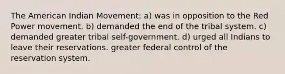 The American Indian Movement: a) was in opposition to the Red Power movement. b) demanded the end of the tribal system. c) demanded greater tribal self-government. d) urged all Indians to leave their reservations. greater federal control of the reservation system.