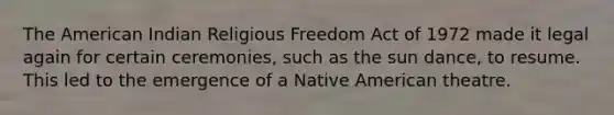 The American Indian Religious Freedom Act of 1972 made it legal again for certain ceremonies, such as the sun dance, to resume. This led to the emergence of a Native American theatre.