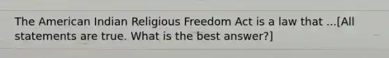 The American Indian Religious Freedom Act is a law that ...[All statements are true. What is the best answer?]