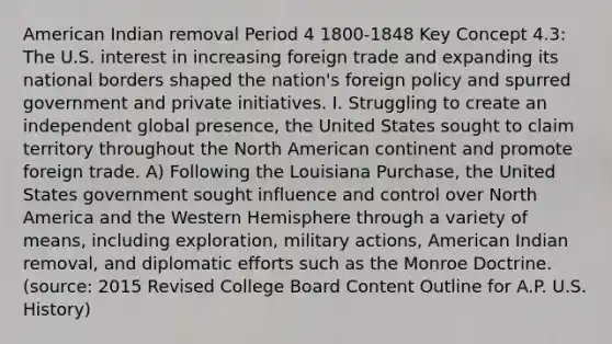 American Indian removal Period 4 1800-1848 Key Concept 4.3: The U.S. interest in increasing foreign trade and expanding its national borders shaped the nation's foreign policy and spurred government and private initiatives. I. Struggling to create an independent global presence, the United States sought to claim territory throughout the North American continent and promote foreign trade. A) Following the Louisiana Purchase, the United States government sought influence and control over North America and the Western Hemisphere through a variety of means, including exploration, military actions, American Indian removal, and diplomatic efforts such as the Monroe Doctrine. (source: 2015 Revised College Board Content Outline for A.P. U.S. History)