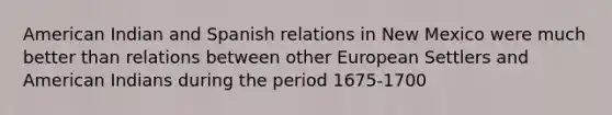 American Indian and Spanish relations in New Mexico were much better than relations between other European Settlers and American Indians during the period 1675-1700