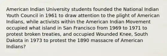 American Indian University students founded the National Indian Youth Council in 1961 to draw attention to the plight of American Indians, while activists within the American Indian Movement occupied what island in San Francisco from 1969 to 1971 to protest broken treaties, and occupied Wounded Knee, South Dakota in 1973 to protest the 1890 massacre of American Indians?