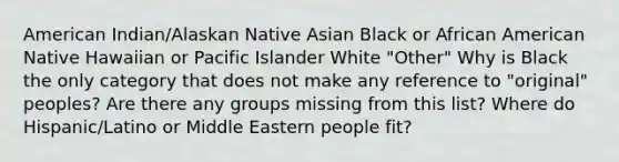 American Indian/Alaskan Native Asian Black or African American Native Hawaiian or Pacific Islander White "Other" Why is Black the only category that does not make any reference to "original" peoples? Are there any groups missing from this list? Where do Hispanic/Latino or Middle Eastern people fit?