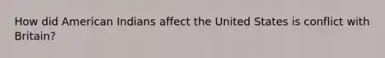 How did American Indians affect the United States is conflict with Britain?