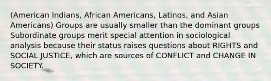 (American Indians, African Americans, Latinos, and Asian Americans) Groups are usually smaller than the dominant groups Subordinate groups merit special attention in sociological analysis because their status raises questions about RIGHTS and SOCIAL JUSTICE, which are sources of CONFLICT and CHANGE IN SOCIETY.