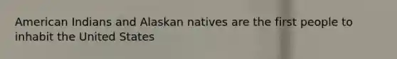 American Indians and Alaskan natives are the first people to inhabit the United States