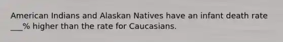 American Indians and Alaskan Natives have an infant death rate ___% higher than the rate for Caucasians.