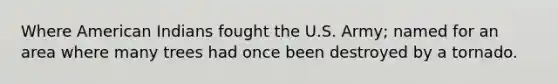 Where American Indians fought the U.S. Army; named for an area where many trees had once been destroyed by a tornado.