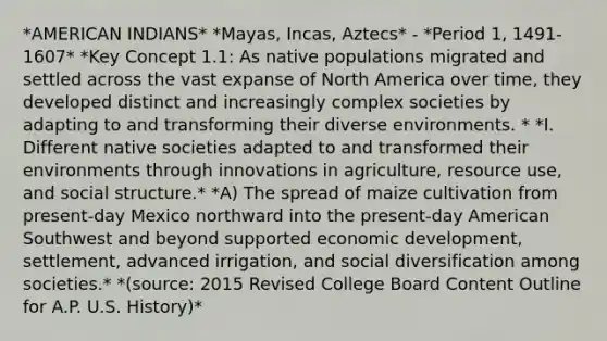 *AMERICAN INDIANS* *Mayas, Incas, Aztecs* - *Period 1, 1491-1607* *Key Concept 1.1: As native populations migrated and settled across the vast expanse of North America over time, they developed distinct and increasingly complex societies by adapting to and transforming their diverse environments. * *I. Different native societies adapted to and transformed their environments through innovations in agriculture, resource use, and social structure.* *A) The spread of maize cultivation from present-day Mexico northward into the present-day American Southwest and beyond supported economic development, settlement, advanced irrigation, and social diversification among societies.* *(source: 2015 Revised College Board Content Outline for A.P. U.S. History)*