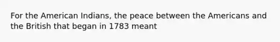 For the American Indians, the peace between the Americans and the British that began in 1783 meant