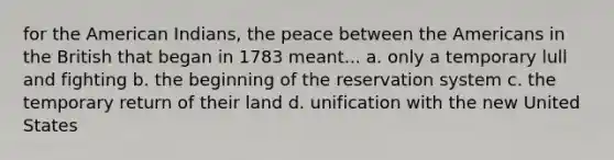 for the American Indians, the peace between the Americans in the British that began in 1783 meant... a. only a temporary lull and fighting b. the beginning of the reservation system c. the temporary return of their land d. unification with the new United States