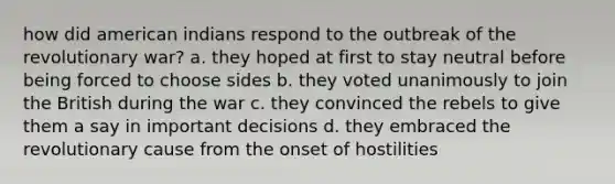 how did american indians respond to the outbreak of the revolutionary war? a. they hoped at first to stay neutral before being forced to choose sides b. they voted unanimously to join the British during the war c. they convinced the rebels to give them a say in important decisions d. they embraced the revolutionary cause from the onset of hostilities