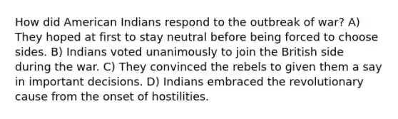 How did American Indians respond to the outbreak of war? A) They hoped at first to stay neutral before being forced to choose sides. B) Indians voted unanimously to join the British side during the war. C) They convinced the rebels to given them a say in important decisions. D) Indians embraced the revolutionary cause from the onset of hostilities.