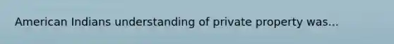 American Indians understanding of private property was...