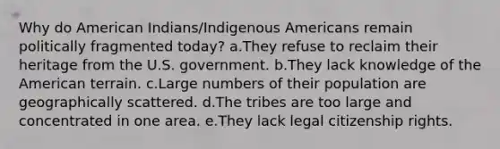 Why do American Indians/Indigenous Americans remain politically fragmented today? a.They refuse to reclaim their heritage from the U.S. government. b.They lack knowledge of the American terrain. c.Large numbers of their population are geographically scattered. d.The tribes are too large and concentrated in one area. e.They lack legal citizenship rights.