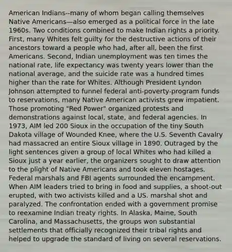 American Indians--many of whom began calling themselves Native Americans—also emerged as a political force in the late 1960s. Two conditions combined to make Indian rights a priority. First, many Whites felt guilty for the destructive actions of their ancestors toward a people who had, after all, been the first Americans. Second, Indian unemployment was ten times the national rate, life expectancy was twenty years lower than the national average, and the suicide rate was a hundred times higher than the rate for Whites. Although President Lyndon Johnson attempted to funnel federal anti-poverty-program funds to reservations, many Native American activists grew impatient. Those promoting "Red Power" organized protests and demonstrations against local, state, and federal agencies. In 1973, AIM led 200 Sioux in the occupation of the tiny South Dakota village of Wounded Knee, where the U.S. Seventh Cavalry had massacred an entire Sioux village in 1890. Outraged by the light sentences given a group of local Whites who had killed a Sioux just a year earlier, the organizers sought to draw attention to the plight of Native Americans and took eleven hostages. Federal marshals and FBI agents surrounded the encampment. When AIM leaders tried to bring in food and supplies, a shoot-out erupted, with two activists killed and a US. marshal shot and paralyzed. The confrontation ended with a government promise to reexamine Indian treaty rights. In Alaska, Maine, South Carolina, and Massachusetts, the groups won substantial settlements that officially recognized their tribal rights and helped to upgrade the standard of living on several reservations.