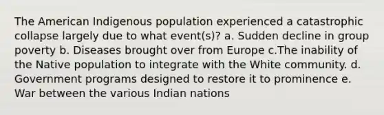 The American Indigenous population experienced a catastrophic collapse largely due to what event(s)? a. Sudden decline in group poverty b. Diseases brought over from Europe c.The inability of the Native population to integrate with the White community. d. Government programs designed to restore it to prominence e. War between the various Indian nations