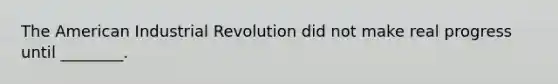 The American Industrial Revolution did not make real progress until ________.