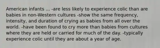 American infants ... -are less likely to experience colic than are babies in non-Western cultures -show the same frequency, intensity, and duration of crying as babies from all over the world. -have been found to cry more than babies from cultures where they are held or carried for much of the day. -typically experience colic until they are about a year of age.