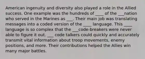 American ingenuity and diversity also played a role in the Allied success. One example was the hundreds of ____ of the ___nation who served in the Marines as ___. Their main job was translating messages into a coded version of the ____ language. This ____ language is so complex that the ___code-breakers were never able to figure it out. ___ code talkers could quickly and accurately transmit vital information about troop movements, enemy positions, and more. Their contributions helped the Allies win many major battles.