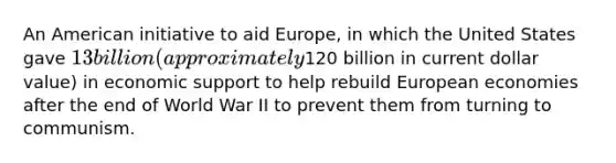 An American initiative to aid Europe, in which the United States gave 13 billion (approximately120 billion in current dollar value) in economic support to help rebuild European economies after the end of World War II to prevent them from turning to communism.