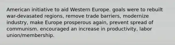 American initiative to aid Western Europe. goals were to rebuilt war-devasated regions, remove trade barriers, modernize industry, make Europe prosperous again, prevent spread of communism. encouraged an increase in productivity, labor union/membership.