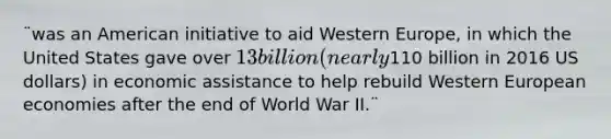 ¨was an American initiative to aid Western Europe, in which the United States gave over 13 billion (nearly110 billion in 2016 US dollars) in economic assistance to help rebuild Western European economies after the end of World War II.¨