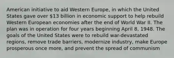 American initiative to aid Western Europe, in which the United States gave over 13 billion in economic support to help rebuild Western European economies after the end of World War II. The plan was in operation for four years beginning April 8, 1948. The goals of the United States were to rebuild war-devastated regions, remove trade barriers, modernize industry, make Europe prosperous once more, and prevent the spread of communism