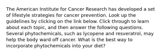 The American Institute for Cancer Research has developed a set of lifestyle strategies for cancer prevention. Look up the guidelines by clicking on the link below. Click through to learn about each topic, and then answer the following questions. Several phytochemicals, such as lycopene and resveratrol, may help the body ward off cancer. What is the best way to incorporate phytochemicals into your diet?