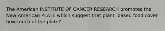 The American INSTITUTE OF CANCER RESEARCH promotes the New American PLATE which suggest that plant -based food cover how much of the plate?