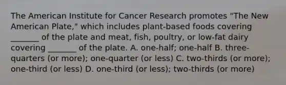 The American Institute for Cancer Research promotes "The New American Plate," which includes plant-based foods covering _______ of the plate and meat, fish, poultry, or low-fat dairy covering _______ of the plate. A. one-half; one-half B. three-quarters (or more); one-quarter (or less) C. two-thirds (or more); one-third (or less) D. one-third (or less); two-thirds (or more)