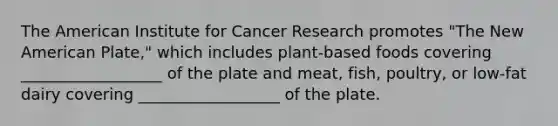 The American Institute for Cancer Research promotes "The New American Plate," which includes plant-based foods covering __________________ of the plate and meat, fish, poultry, or low-fat dairy covering __________________ of the plate.