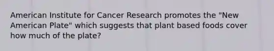 American Institute for Cancer Research promotes the "New American Plate" which suggests that plant based foods cover how much of the plate?