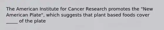 The American Institute for Cancer Research promotes the "New American Plate", which suggests that plant based foods cover _____ of the plate