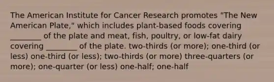 The American Institute for Cancer Research promotes "The New American Plate," which includes plant-based foods covering ________ of the plate and meat, fish, poultry, or low-fat dairy covering ________ of the plate. two-thirds (or more); one-third (or less) one-third (or less); two-thirds (or more) three-quarters (or more); one-quarter (or less) one-half; one-half