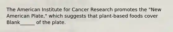 The American Institute for Cancer Research promotes the "New American Plate," which suggests that plant-based foods cover Blank______ of the plate.