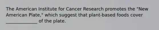 The American Institute for Cancer Research promotes the "New American Plate," which suggest that plant-based foods cover ______________ of the plate.