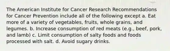 The American Institute for Cancer Research Recommendations for Cancer Prevention include all of the following except a. Eat more of a variety of vegetables, fruits, whole grains, and legumes. b. Increase consumption of red meats (e.g., beef, pork, and lamb) c. Limit consumption of salty foods and foods processed with salt. d. Avoid sugary drinks.