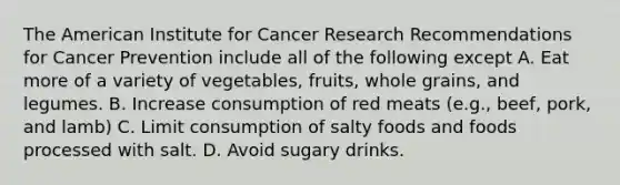 The American Institute for Cancer Research Recommendations for Cancer Prevention include all of the following except A. Eat more of a variety of vegetables, fruits, whole grains, and legumes. B. Increase consumption of red meats (e.g., beef, pork, and lamb) C. Limit consumption of salty foods and foods processed with salt. D. Avoid sugary drinks.