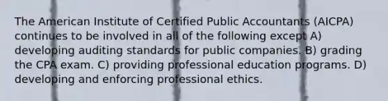 The American Institute of Certified Public Accountants (AICPA) continues to be involved in all of the following except A) developing auditing standards for public companies. B) grading the CPA exam. C) providing professional education programs. D) developing and enforcing professional ethics.