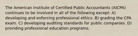 The American Institute of Certified Public Accountants (AICPA) continues to be involved in all of the following except: A) developing and enforcing professional ethics. B) grading the CPA exam. C) developing auditing standards for public companies. D) providing professional education programs.