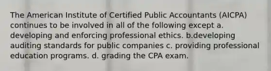 The American Institute of Certified Public Accountants (AICPA) continues to be involved in all of the following except a. developing and enforcing professional ethics. b.developing auditing standards for public companies c. providing professional education programs. d. grading the CPA exam.