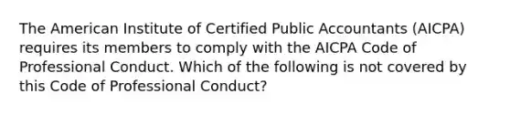 The American Institute of Certified Public Accountants (AICPA) requires its members to comply with the AICPA Code of Professional Conduct. Which of the following is not covered by this Code of Professional Conduct?