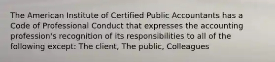 The American Institute of Certified Public Accountants has a Code of Professional Conduct that expresses the accounting profession's recognition of its responsibilities to all of the following except: The client, The public, Colleagues