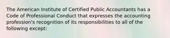 The American Institute of Certified Public Accountants has a Code of Professional Conduct that expresses the accounting profession's recognition of its responsibilities to all of the following except: