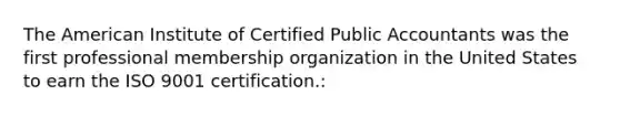 The American Institute of Certified Public Accountants was the first professional membership organization in the United States to earn the ISO 9001 certification.: