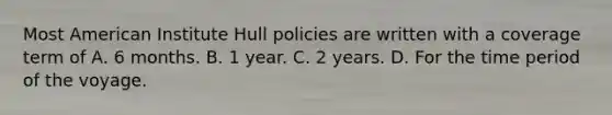 Most American Institute Hull policies are written with a coverage term of A. 6 months. B. 1 year. C. 2 years. D. For the time period of the voyage.