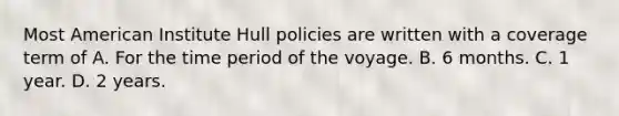 Most American Institute Hull policies are written with a coverage term of A. For the time period of the voyage. B. 6 months. C. 1 year. D. 2 years.